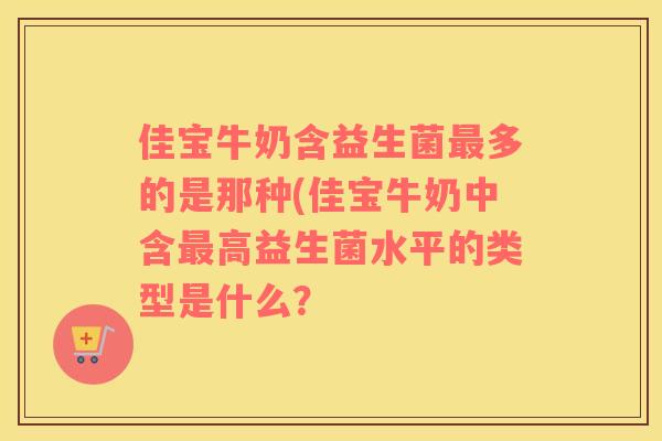 佳宝牛奶含益生菌最多的是那种(佳宝牛奶中含最高益生菌水平的类型是什么？