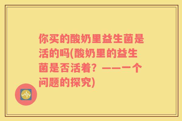 你买的酸奶里益生菌是活的吗(酸奶里的益生菌是否活着？——一个问题的探究)