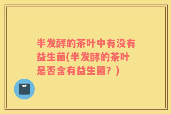 半发酵的茶叶中有没有益生菌(半发酵的茶叶是否含有益生菌？)