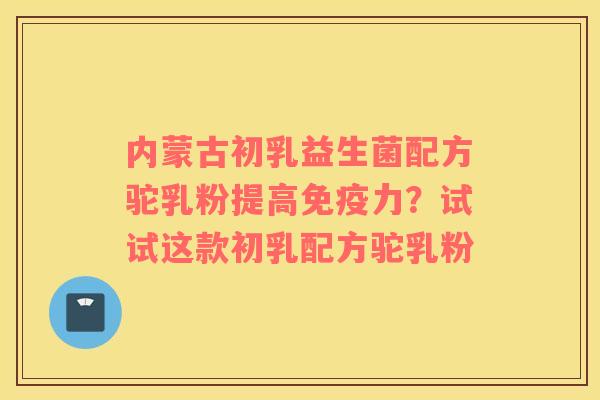 内蒙古初乳益生菌配方驼乳粉提高免疫力？试试这款初乳配方驼乳粉