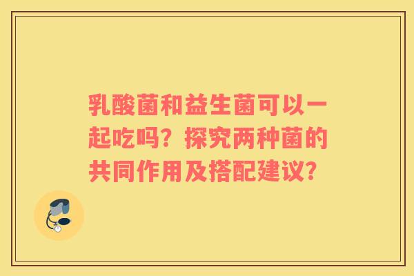 乳酸菌和益生菌可以一起吃吗？探究两种菌的共同作用及搭配建议？