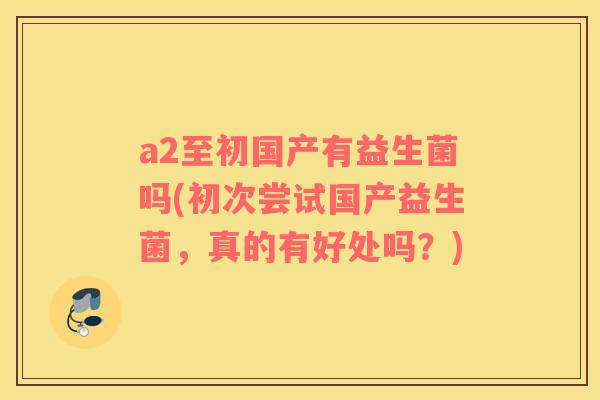 a2至初国产有益生菌吗(初次尝试国产益生菌，真的有好处吗？)