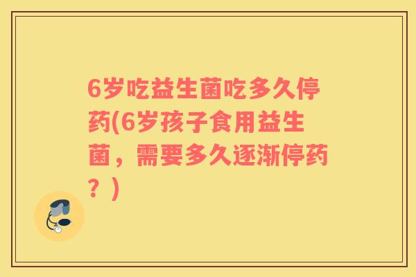 6岁吃益生菌吃多久停药(6岁孩子食用益生菌，需要多久逐渐停药？)