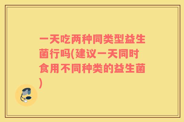 一天吃两种同类型益生菌行吗(建议一天同时食用不同种类的益生菌)