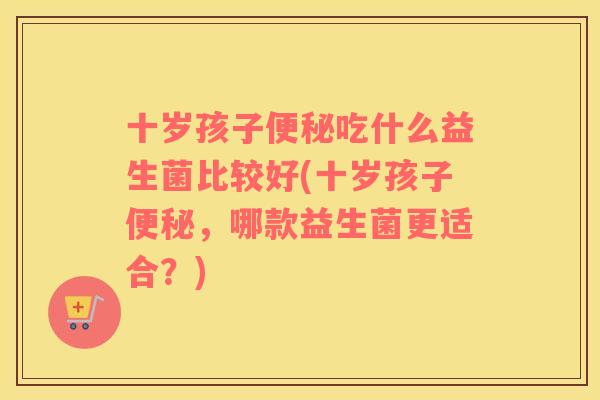 十岁孩子便秘吃什么益生菌比较好(十岁孩子便秘，哪款益生菌更适合？)