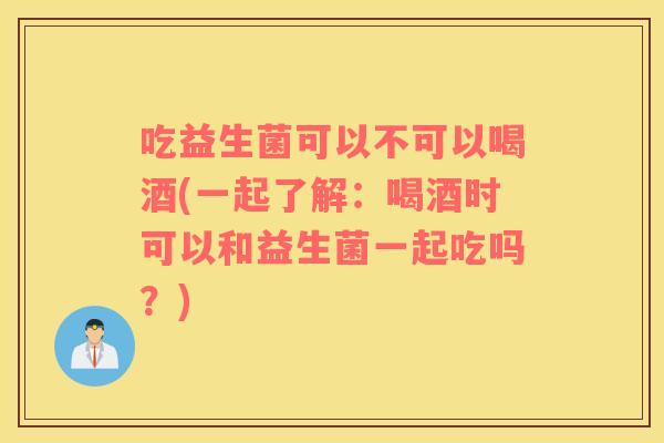 吃益生菌可以不可以喝酒(一起了解：喝酒时可以和益生菌一起吃吗？)