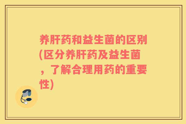 养肝药和益生菌的区别(区分养肝药及益生菌，了解合理用药的重要性)
