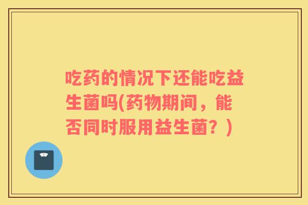 吃药的情况下还能吃益生菌吗(药物期间，能否同时服用益生菌？)