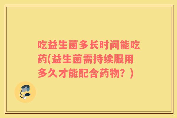 吃益生菌多长时间能吃药(益生菌需持续服用多久才能配合药物？)