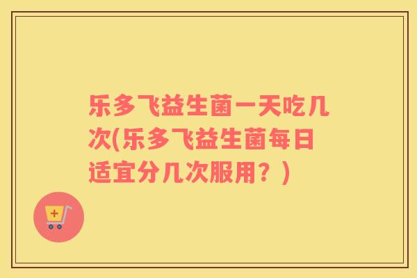 乐多飞益生菌一天吃几次(乐多飞益生菌每日适宜分几次服用？)