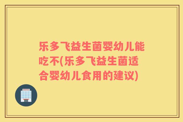 乐多飞益生菌婴幼儿能吃不(乐多飞益生菌适合婴幼儿食用的建议)