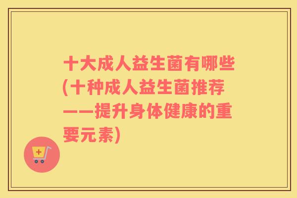 十大成人益生菌有哪些(十种成人益生菌推荐——提升身体健康的重要元素)