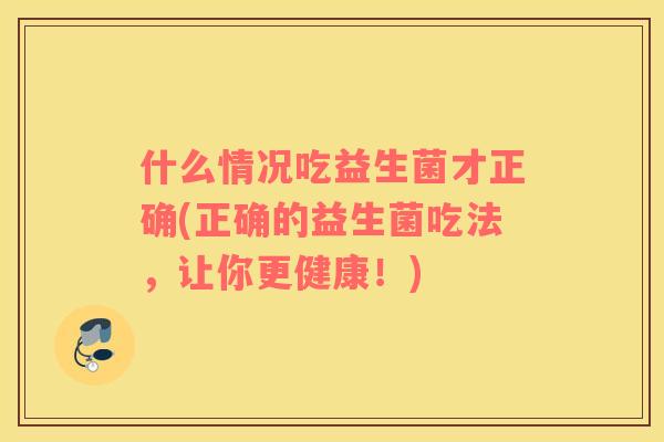 什么情况吃益生菌才正确(正确的益生菌吃法，让你更健康！)