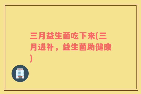 三月益生菌吃下来(三月进补，益生菌助健康)