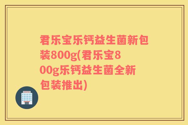 君乐宝乐钙益生菌新包装800g(君乐宝800g乐钙益生菌全新包装推出)