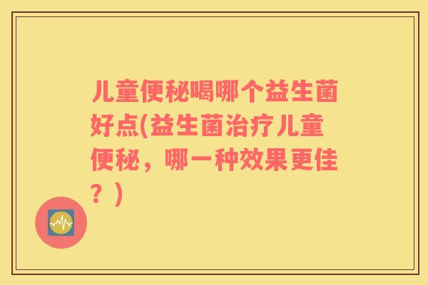 儿童便秘喝哪个益生菌好点(益生菌治疗儿童便秘，哪一种效果更佳？)