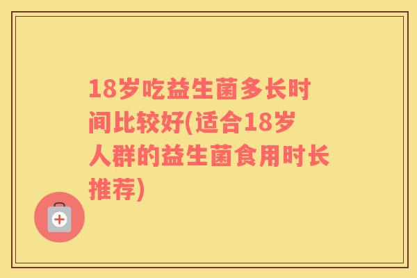 18岁吃益生菌多长时间比较好(适合18岁人群的益生菌食用时长推荐)