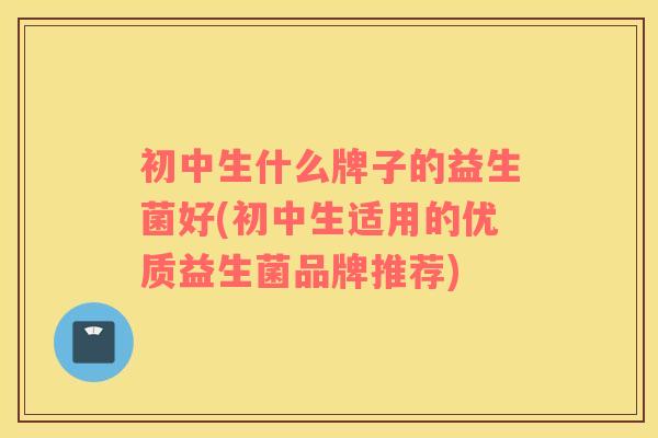 初中生什么牌子的益生菌好(初中生适用的优质益生菌品牌推荐)
