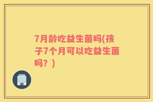 7月龄吃益生菌吗(孩子7个月可以吃益生菌吗？)