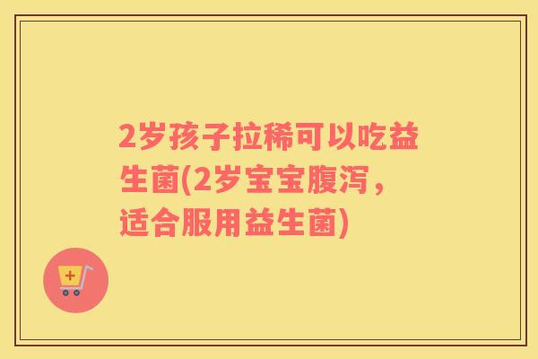 2岁孩子拉稀可以吃益生菌(2岁宝宝腹泻，适合服用益生菌)
