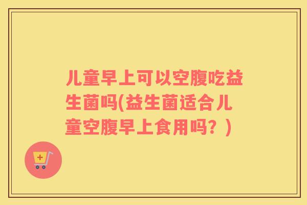 儿童早上可以空腹吃益生菌吗(益生菌适合儿童空腹早上食用吗？)