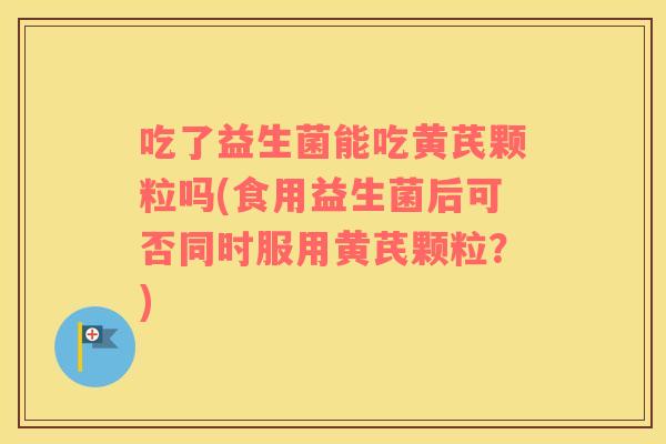 吃了益生菌能吃黄芪颗粒吗(食用益生菌后可否同时服用黄芪颗粒？)