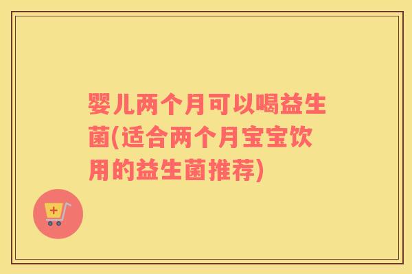 婴儿两个月可以喝益生菌(适合两个月宝宝饮用的益生菌推荐)