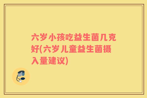 六岁小孩吃益生菌几克好(六岁儿童益生菌摄入量建议)