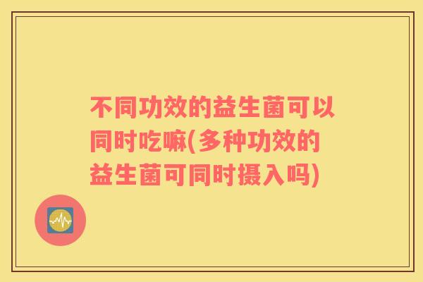 不同功效的益生菌可以同时吃嘛(多种功效的益生菌可同时摄入吗)