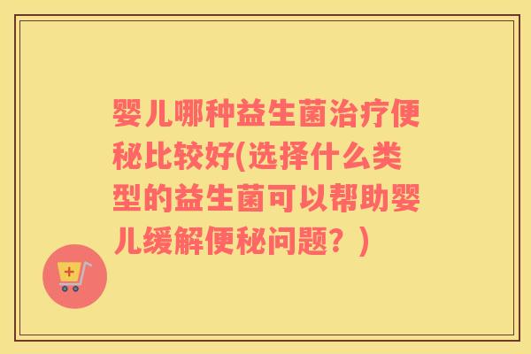 婴儿哪种益生菌治疗便秘比较好(选择什么类型的益生菌可以帮助婴儿缓解便秘问题？)