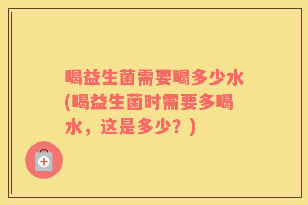 喝益生菌需要喝多少水(喝益生菌时需要多喝水，这是多少？)