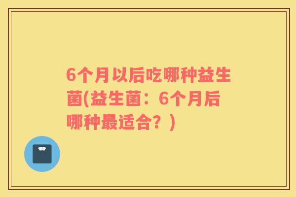 6个月以后吃哪种益生菌(益生菌：6个月后哪种最适合？)