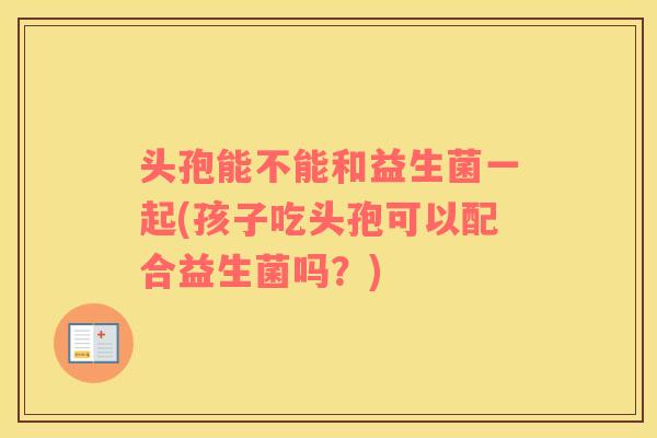 头孢能不能和益生菌一起(孩子吃头孢可以配合益生菌吗？)