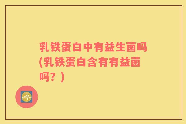 乳铁蛋白中有益生菌吗(乳铁蛋白含有有益菌吗？)