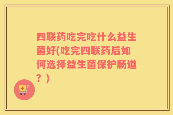 四联药吃完吃什么益生菌好(吃完四联药后如何选择益生菌保护肠道？)