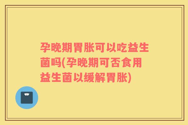 孕晚期胃胀可以吃益生菌吗(孕晚期可否食用益生菌以缓解胃胀)