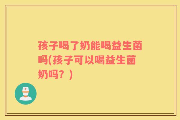 孩子喝了奶能喝益生菌吗(孩子可以喝益生菌奶吗？)