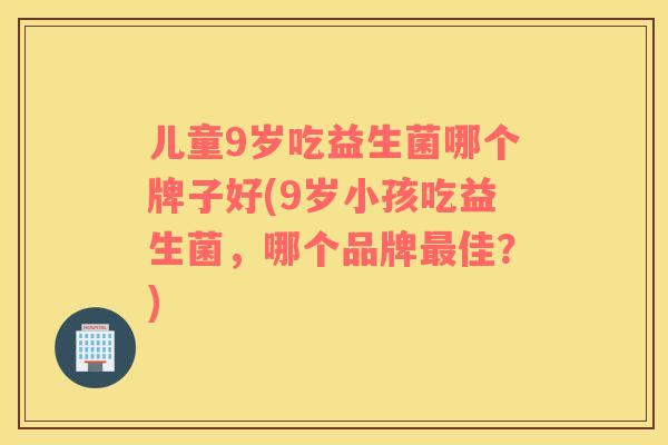 儿童9岁吃益生菌哪个牌子好(9岁小孩吃益生菌，哪个品牌最佳？)