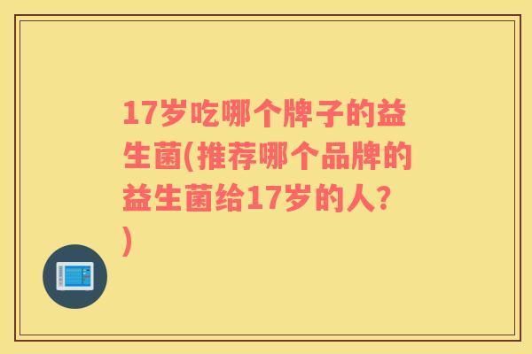 17岁吃哪个牌子的益生菌(推荐哪个品牌的益生菌给17岁的人？)