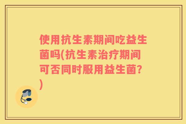 使用抗生素期间吃益生菌吗(抗生素治疗期间可否同时服用益生菌？)
