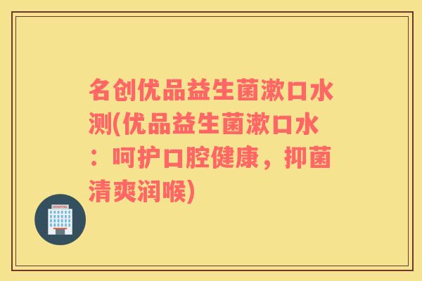 名创优品益生菌漱口水测(优品益生菌漱口水：呵护口腔健康，抑菌清爽润喉)
