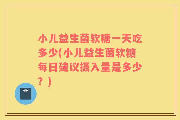 小儿益生菌软糖一天吃多少(小儿益生菌软糖每日建议摄入量是多少？)