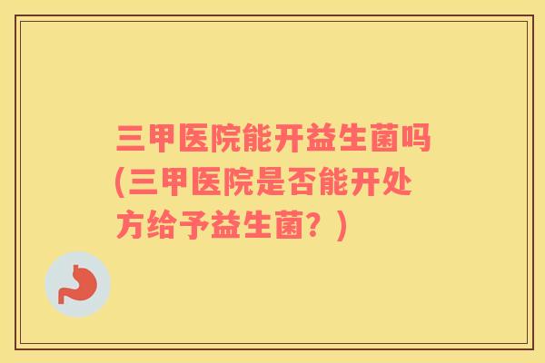 三甲医院能开益生菌吗(三甲医院是否能开处方给予益生菌？)