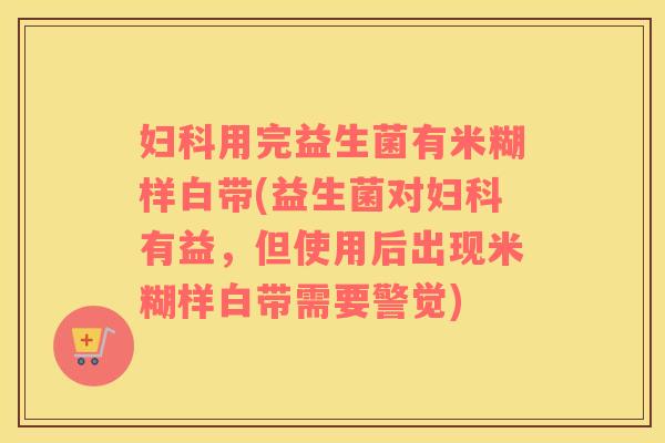 妇科用完益生菌有米糊样白带(益生菌对妇科有益，但使用后出现米糊样白带需要警觉)
