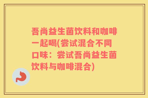 吾尚益生菌饮料和咖啡一起喝(尝试混合不同口味：尝试吾尚益生菌饮料与咖啡混合)