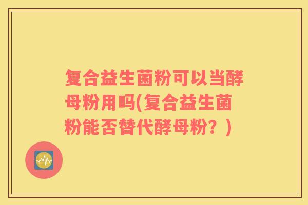 复合益生菌粉可以当酵母粉用吗(复合益生菌粉能否替代酵母粉？)