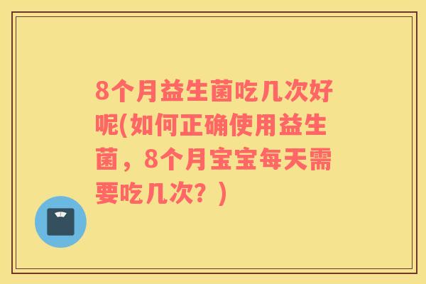 8个月益生菌吃几次好呢(如何正确使用益生菌，8个月宝宝每天需要吃几次？)