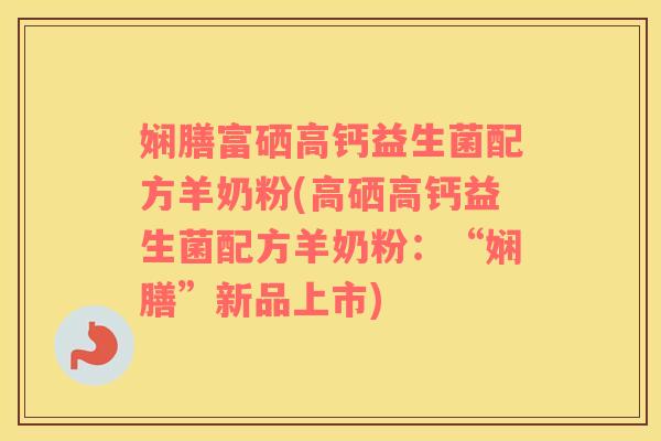 娴膳富硒高钙益生菌配方羊奶粉(高硒高钙益生菌配方羊奶粉：“娴膳”新品上市)