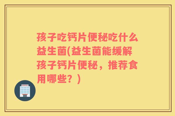 孩子吃钙片便秘吃什么益生菌(益生菌能缓解孩子钙片便秘，推荐食用哪些？)
