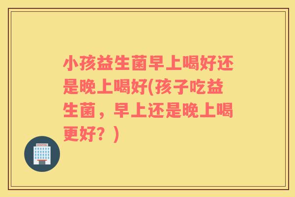 小孩益生菌早上喝好还是晚上喝好(孩子吃益生菌，早上还是晚上喝更好？)